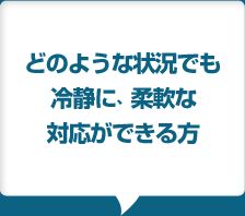 どのような状況でも冷静に、柔軟な対応ができる方