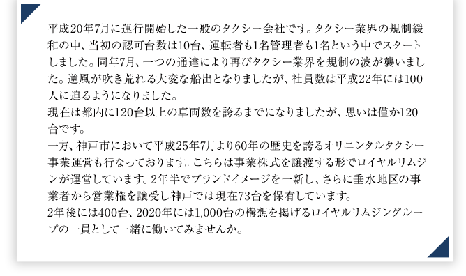 平成20年7月に運行開始した一般のタクシー会社です。タクシー業界の規制緩和の中、当初の認可台数は10台、運転者も1名管理者も1名という中でスタートしました。同年7月、一つの通達により再びタクシー業界を規制の波が襲いました。逆風が吹き荒れる大変な船出となりましたが、社員数は平成22年には100人に迫るようになりました。現在は都内に120台以上の車両数を誇るまでになりましたが、思いは僅か120台です。一方、神戸市において平成25年7月より60年の歴史を誇るオリエンタルタクシー事業運営も行なっております。こちらは事業株式を譲渡する形でロイヤルリムジンが運営しています。2年半でブランドイメージを一新し、さらに垂水地区の事業者から営業権を譲受し神戸では現在73台を保有しています。　2年後には400台、2020年には1,000台の構想を掲げるロイヤルリムジングループの一員として一緒に働いてみませんか。