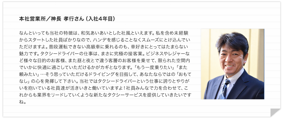 本社営業所／神長 孝行さん（入社4年目） なんといっても当社の特徴は、和気あいあいとした社風といえます。私を含め未経験からスタートした社員ばかりなので、ハンデを感じることなくスムーズにとけ込んでいただけますよ。普段運転できない高級車に乗れるのも、車好きにとってはたまらない魅力です。タクシードライバーの仕事は、まさに究極の接客業。ビジネスやレジャーなど様々な目的のお客様、また昼と夜とで違う客層のお客様を乗せて、限られた空間内でいかに快適に過ごしていただけるかがカギとなります。「もう一度乗りたい」「また頼みたい」…そう思っていただけるドライビングを目指して、あなたならではの「おもてなし」の心を発揮して下さい。当社ではタクシードライバーという仕事に誇りとやりがいを抱いている社員達が活きいきと働いていますよ！社員みんなで力を合わせて、これからも業界をリードしていくような新たなタクシーサービスを提供していきたいですね。 
